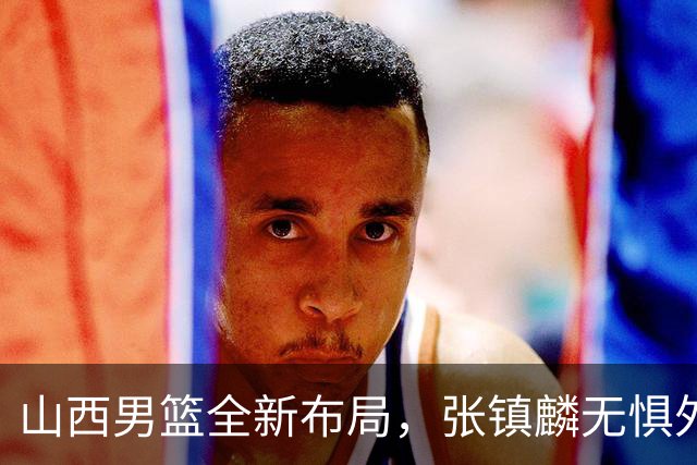 山西男篮全新布局，张镇麟无惧外界压力，全心投入比赛